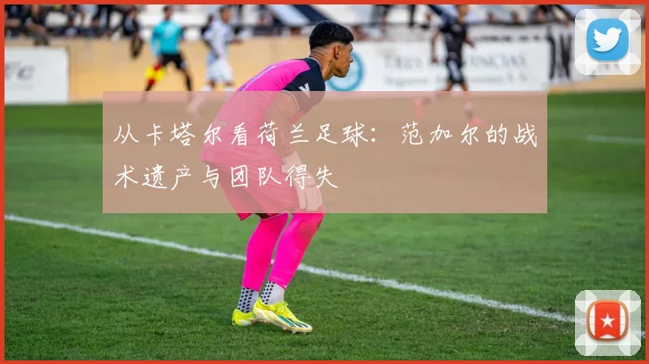 从卡塔尔看荷兰足球：范加尔的战术遗产与团队得失