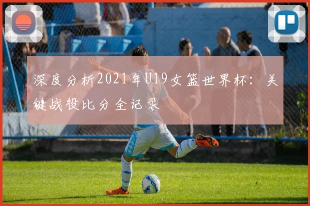 深度分析2021年U19女篮世界杯：关键战役比分全记录